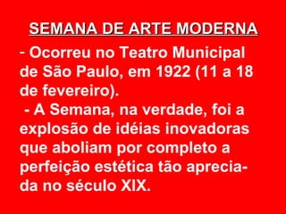 SEMANA DE ARTE MODERNA
- Ocorreu no Teatro Municipal
de São Paulo, em 1922 (11 a 18
de fevereiro).
 - A Semana, na verdade, foi a
explosão de idéias inovadoras
que aboliam por completo a
perfeição estética tão aprecia-
da no século XIX.
 