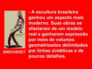 - A escultura brasileira
            ganhou um aspecto mais
            moderno. Suas obras se
            afastaram de um modelo
            real e ganharam expressão
            por meio de volumes
            geometrizados delimitados
BRECHERET   por linhas sintéticas e de
            poucos detalhes.
 