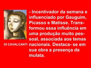 - Incentivador da semana e
                influenciado por Gauguim,
                Picasso e Matisse. Trans-
                formou essa influência em
                uma produção muito pes-
                soal, associada aos temas
DI CAVALCANTI   nacionais. Destaca- se em
                sua obra a presença da
                mulata.
 
