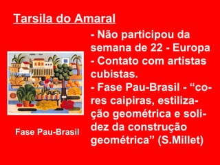 Tarsila do Amaral
                  - Não participou da
                  semana de 22 - Europa
                  - Contato com artistas
                  cubistas.
                  - Fase Pau-Brasil - “co-
                  res caipiras, estiliza-
                  ção geométrica e soli-
Fase Pau-Brasil
                  dez da construção
                  geométrica” (S.Millet)
 