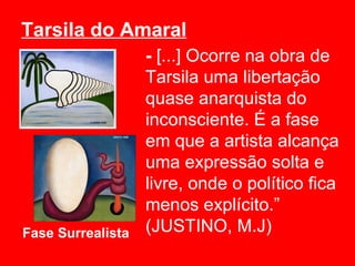 Tarsila do Amaral
                   - [...] Ocorre na obra de
                   Tarsila uma libertação
                   quase anarquista do
                   inconsciente. É a fase
                   em que a artista alcança
                   uma expressão solta e
                   livre, onde o político fica
                   menos explícito.”
Fase Surrealista   (JUSTINO, M.J)
 