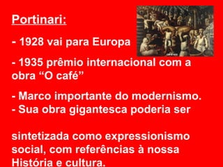 Portinari:
- 1928 vai para Europa
- 1935 prêmio internacional com a
obra “O café”
- Marco importante do modernismo.
- Sua obra gigantesca poderia ser

sintetizada como expressionismo
social, com referências à nossa
História e cultura.
 