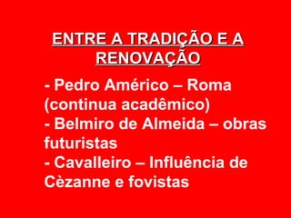 ENTRE A TRADIÇÃO E A
    RENOVAÇÃO
- Pedro Américo – Roma
(continua acadêmico)
- Belmiro de Almeida – obras
futuristas
- Cavalleiro – Influência de
Cèzanne e fovistas
 