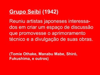 Grupo Seibi (1942)
Reuniu artistas japoneses interessa-
dos em criar um espaço de discussão
que promovesse o aprimoramento
técnico e a divulgação de suas obras.

(Tomie Othake, Manabu Mabe, Shiró,
Fukushima, e outros)
 
