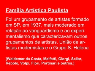 Família Artística Paulista
Foi um grupamento de artistas formado
em SP, em 1937, mais moderado em
relação ao vanguardismo e ao experi-
mentalismo que caracterizavam outros
grupamentos de artistas. União de ar-
tistas modernistas e o Grupo S. Helena

(Waldemar da Costa, Malfatti, Giorgi, Scliar,
Rebolo, Volpi, Fiori, Portinari e outros.)
 