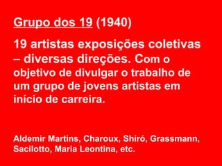 Grupo dos 19 (1940)
19 artistas exposições coletivas
– diversas direções. Com o
objetivo de divulgar o trabalho de
um grupo de jovens artistas em
início de carreira.


Aldemir Martins, Charoux, Shiró, Grassmann,
Sacilotto, Maria Leontina, etc.
 