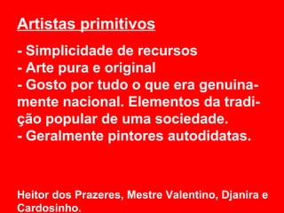 Artistas primitivos
- Simplicidade de recursos
- Arte pura e original
- Gosto por tudo o que era genuina-
mente nacional. Elementos da tradi-
ção popular de uma sociedade.
- Geralmente pintores autodidatas.



Heitor dos Prazeres, Mestre Valentino, Djanira e
Cardosinho.
 