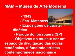 MAM – Museu de Arte Moderna

          - 1949
         - Fco Matarazzo Sob.
         - Exposições de caráter
    didático
     - Parque do Ibirapuera (SP)
    - Objetivos do museu: ser um
espaço de divulgação das novas
tendências, difundindo artistas
contemporâneos nacionais e
 