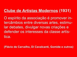 Clube de Artistas Modernos (1931)
O espírito da associação é promover in-
tercâmbios entre diversas artes, estimu-
lar debates, divulgar novas criações e
defender os interesses da classe artís-
tica.

(Flávio de Carvalho, Di Cavalcanti, Gomide e outros)
 