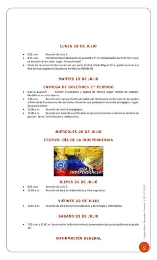 2
ColegioMaríaMercedesCarranza|15/07/2016
LUNES 18 DE JULIO
 8:05 a.m. Reunión de ciclo 4.
 8:15 a.m. Formaciónpara estudiantesde grado8° y9° en compañíadel docente conel que
se encuentran en clase. Lugar: Patio principal.
 Visita de reconocimiento contextual por parte del licenciado Miguel Pérez perteneciente a la
Red de Investigadores Educativos en México (REDIEEM).
MARTES 19 DE JULIO
ENTREGA DE BOLETINES 2° PERÍODO
 6:30 a 11:00 a.m Asisten estudiantes y padres de familia según horario de citación.
Modalidad escuela abierta.
 7:00 a.m. Reuniónconrepresentantesde padresde familia para recibir aportes de ajustes
al Manual de Convivencia.Responsables:Docentesque pertenecenal comité pedagógico. Lugar:
Aula polivalente.
 10:00 a.m. Reunión de comité pedagógico.
 11:00 a.m. Reunióncon docentes certificados del proyecto Hermes y docentes del área de
gestión. Tema: Foro Educativo Institucional.
MIÉRCOLES 20 DE JULIO
FESTIVO: DÍA DE LA INDEPENDENCIA
JUEVES 21 DE JULIO
 8:05 a.m. Reunión de ciclo 5.
 11:10 a.m. Reunión de área de matemáticas y libre expresión.
VIERNES 22 DE JULIO
 11:15 a.m. Reunión de área de ciencias naturales y tecnología e informática.
SABADO 23 DE JULIO
 7:00 a.m.a 12:00 m. Sextasesiónde fortalecimientode competenciasparaestudiantesde grado
11°.
INFORMACIÓN GENERAL
 
