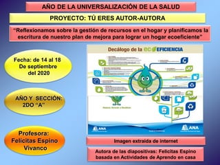 Profesora:
Felícitas Espino
Vivanco
Fecha: de 14 al 18
De septiembre
del 2020
AÑO Y SECCIÓN:
2DO “A”
Autora de las diapositivas: Felicitas Espino
basada en Actividades de Aprendo en casa
AÑO DE LA UNIVERSALIZACIÓN DE LA SALUD
PROYECTO: TÚ ERES AUTOR-AUTORA
“Reflexionamos sobre la gestión de recursos en el hogar y planificamos la
escritura de nuestro plan de mejora para lograr un hogar ecoeficiente”
Imagen extraída de internet
 