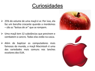 Curiosidades25% do volume de uma maçã é ar. Por isso, ela faz um barulho crocante quando a mordemos – são as “bolsas de ar” que se rompem.
