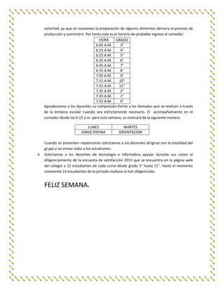voluntad, ya que en ocasiones la preparación de algunos alimentos demora el proceso de
producción y suministro. Por tanto este es el horario de probable ingreso al comedor:
HORA GRADO
6:05 A.M. 3°
6:15 A.M. 4°
6:25 A.M. 5°
6:35 A.M. 6°
6:45 A.M. 7°
6:55 A.M. 8°
7:05 A.M. 9°
7:15 A.M. 10°
7:25 A.M. 11°
7:35 A.M. 2°
7:45 A.M. 1°
7:55 A.M. 0°
Agradecemos a los docentes su compresión frente a los llamados que se realicen a través
de la emisora escolar cuando sea estrictamente necesario. El acompañamiento en el
comedor desde las 6:15 a.m. para esta semana, se realizará de la siguiente manera:
LUNES MARTES
JORGE OSPINA ORIENTACION
Cuando se presenten repeticiones solicitamos a los docentes dirigirse con la totalidad del
grupo y no enviar solos a los estudiantes.
 Solicitamos a los docentes de tecnología e informática apoyar durante sus clases el
diligenciamiento de la encuesta de satisfacción 2013 que se encuentra en la página web
del colegio a 15 estudiantes de cada curso desde grado 5° hasta 11°. Hasta el momento
solamente 13 estudiantes de la jornada mañana la han diligenciado.
FELIZ SEMANA.
 