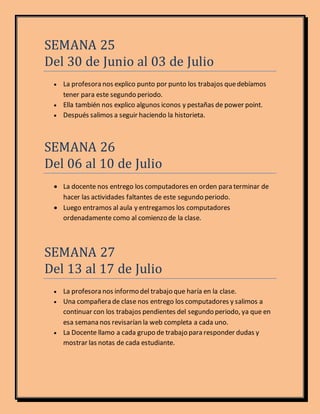 SEMANA 25
Del 30 de Junio al 03 de Julio
 La profesora nos explico punto por punto los trabajos quedebíamos
tener para este segundo periodo.
 Ella también nos explico algunos iconos y pestañas de power point.
 Después salimos a seguir haciendo la historieta.
SEMANA 26
Del 06 al 10 de Julio
 La docente nos entrego los computadores en orden para terminar de
hacer las actividades faltantes de este segundo periodo.
 Luego entramos al aula y entregamos los computadores
ordenadamente como al comienzo de la clase.
SEMANA 27
Del 13 al 17 de Julio
 La profesora nos informo del trabajo que haría en la clase.
 Una compañera de clase nos entrego los computadores y salimos a
continuar con los trabajos pendientes del segundo periodo, ya que en
esa semana nos revisarían la web completa a cada uno.
 La Docente llamo a cada grupo de trabajo para responder dudas y
mostrar las notas de cada estudiante.
 