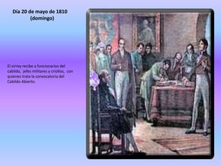 Día 20 de mayo de 1810
(domingo)
El virrey recibe a funcionarios del
cabildo, jefes militares y criollos, con
quienes trata la convocatoria del
Cabildo Abierto.