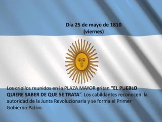 Día 25 de mayo de 1810
(viernes)
Los criollos reunidos en la PLAZA MAYOR gritan “EL PUEBLO
QUIERE SABER DE QUE SE TRATA”. Los cabildantes reconocen la
autoridad de la Junta Revolucionaria y se forma el Primer
Gobierno Patrio.
