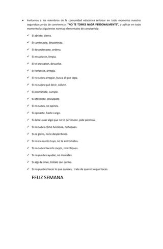 • Invitamos a los miembros de la comunidad educativa reforzar en todo momento nuestro
segundoacuerdo de convivencia: “NO TE TOMES NADA PERSONALMENTE”, y aplicar en todo
momento las siguientes normas elementales de convivencia:
 Si abriste, cierra.
 Si conectaste, desconecta.
 Si desordenaste, ordena.
 Si ensuciaste, limpia.
 Si te prestaron, devuelve.
 Si rompiste, arregla.
 Si no sabes arreglar, busca al que sepa.
 Si no sabes qué decir, cállate.
 Si prometiste, cumple.
 Si ofendiste, discúlpate.
 Si no sabes, no opines.
 Si opinaste, hazte cargo.
 Si debes usar algo que no te pertenece, pide permiso.
 Si no sabes cómo funciona, no toques.
 Si es gratis, no lo desperdicies.
 Si no es asunto tuyo, no te entrometas.
 Si no sabes hacerlo mejor, no critiques.
 Si no puedes ayudar, no molestes.
 Si algo te sirve, trátalo con cariño.
 Si no puedes hacer lo que quieres, trata de querer lo que haces.
FELIZ SEMANA.
 