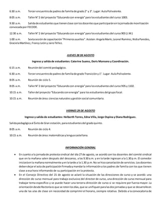 6:30 a.m. Tercer encuentrode padresde familiade grado2° y 3°. Lugar: AulaPolivalente.
8:05 a.m. TallerN°2 del proyecto“Educandocon energía”para losestudiantesdel curso 1003.
9:30 a.m. Salidade estudiantesque tienenclase conlosdocentesque participaránenlajornadade movilización
convocadapor FECODE.
12:30 a.m. TallerN°2 del proyecto“Educandocon energía”para losestudiantesdel curso903 (J.M.)
1:00 a.m. Sextasesiónde capacitación“Primerosauxilios”.Asisten:AngelaMarín,Leonel Ramírez,NidiaParedes,
GracielaMartínez, Francy Leóny JairoTéllez.
JUEVES 28 DE AGOSTO
Ingreso y salida de estudiantes: Caterine Suarez, Doris Moreano y Coordinación.
6:15 a.m. Reunióndel comité pedagógico.
6:30 a.m. Tercer encuentrode padresde familiade gradoTransicióny1°. Lugar: AulaPolivalente.
8:05 a.m. Reunión de ciclo 5.
8:05 a.m. TallerN°2 del proyecto“Educandocon energía”para losestudiantesdel curso905 y 1102.
10:15 a.m. Tallerdel proyecto“Educandoconenergía” para losestudiantesdelgrupofocal.
10:15 a.m. Reuniónde área:cienciasnaturalesygestiónsocial comunitaria.
VIERNES 29 DE AGOSTO
Ingreso y salida de estudiantes: Helberth Torres, Edna Villa, Jorge Ospina y Diana Rodríguez.
Salidapedagógicaal Éxitode Gran estación,paraestudiantesdel gradoquinto.
8:05 a.m. Reunión de ciclo 4.
10:15 a.m. Reuniónde área:matemáticasylenguacastellana.
INFORMACIÓN GENERAL
 En cuanto a la jornadade protesta sindical del día 27 de agosto, se acordó con los docentes del comité sindical
que en la mañana salen después del descanso, a las 9.30 a.m. y en la tarde ingresan a la 1.30 p.m. El comedor
iniciaráenla mañananormalmente yenlatarde a la 1.30 p.m.No se hizocancelaciónde servicios.Losdocentes
debendejarel acta de participaciónfirmadaymandarla informacióna los padres de familia con los que tienen
clase a esa hora informando de su participación en la protesta.
 En el Consejo Directivo del 21 de agosto se aclaró la situación de las direcciones de curso y se acordó: una
dirección de curso mensual para trabajo exclusivo del director de curso, una dirección de curso mensual para
trabajar tema específico y se puede hacer una tercera dirección de curso si se requiere por fuerza mayor. La
orientacióndesde Rectoríaesque se rotenlosdías,que se unifiquenparalasdosjornadasy que se desarrolleen
una de las ulas de clase sin necesidad de comprimir el horario, siempre rotativa. Debido a la convocatoria de
 