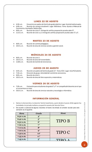 2
ColegioMaríaMercedesCarranza|13deagostode2016
LUNES 22 DE AGOSTO
 6:30 a.m. Encuentrocon padresde familiade gradoséptimo.Lugar:Aulade Audiovisuales.
 6:40 a.m. Reunión de consejo estudiantil. Lugar: Biblioteca. Tema: Ajustes al Manual de
Convivencia. Acompaña: Natalia Díaz.
 8:05 a.m. Reunión de ciclo 4°. Entrega de cartillas preparación prueba saber 9°.
 11:15 a.m. Reunión de ciclo 1 y 2. Entrega de cartillas preparación prueba saber 3° y 5°.
MARTES 23 DE AGOSTO
 8:05 a.m. Reunión de comité pedagógico.
 10:15 a.m. Reunión de área de ciencias sociales y gestión social.
MIÉRCOLES 24 DE AGOSTO
 8:05 a.m. Reunión de ciclo 3.
 10:15 a.m. Reunión de área de humanidades.
 11:00 a.m. Reunión de Comité de Convivencia.
JUEVES 25 DE AGOSTO
 6:45 a.m. Reuniónconpadresde familiade grado11°. Tema:ECCI. Lugar: AulaPolivalente.
 7:10 a.m. Dirección de grupo. Actividad del comité de convivencia.
 8:05 a.m. Reunión de ciclo 5.
 10:15 a.m. Reunión de área de libre expresión y matemáticas.
VIERNES 26 DE AGOSTO
 7:20 a.m. Formaciónpara estudiantesde grado 6° y7° en compañíadel docente conel que
se encuentran en clase.
 10:15 a.m. Reunión de área de ciencias naturales y tecnología e informática.
INFORMACIÓN GENERAL
 Damos la bienvenida a la docente Yamile Castellanos, quien desde el jueves 18 de agosto fue
trasladada a la jornada mañana y ocupará la vacante del área de Física.
 De acuerdo a solicitud de algunos docentes el horario de entrada al comedor escolar para este
semestre es el siguiente:
Hora Grado Menú
6:30 a.m. 4°
TIPO B
6:40 a.m. 5°
6:50 a.m. 6°
7:00 a.m. 7°
7:10 a.m. 8°
TIPO C
7:20 a.m. 9°
7:30 a.m. 10°
7:35 a.m. 11°
7:45 a.m. 3°
TIPO A
 