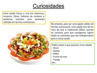 CuriosidadesUma salada fresca e rica em vitaminas, minerais, fibras, hidratos de carbono e proteínas constitui uma excelente refeição em termos nutricionais.No entanto, para ser uma opção válida em termos nutricionais, uma salada tem de ter mais do que a tradicional alface, tomate ou cenoura, para que consigamos ingerir todos os nutrientes que são indispensáveis para a nossa saúde. Podes juntar o que quiseres à tua salada:- Atum- Queijo- Milho- Frutos do mar- Frangoetc…