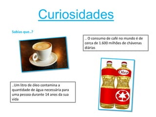 CuriosidadesSabias que..?..O consumo de café no mundo é de cerca de 1.600 milhões de chávenas diárias..Um litro de óleo contamina a quantidade de água necessária para uma pessoa durante 14 anos da sua vida