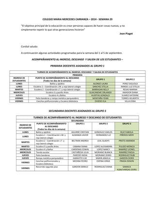 COLEGIO MARIA MERCEDES CARRANZA – 2014 - SEMANA 29 
"El objetivo principal de la educación es crear personas capaces de hacer cosas nuevas, y no 
simplemente repetir lo que otras generaciones hicieron" 
Jean Piaget 
Cordial saludo: 
A continuación algunas actividades programadas para la semana del 1 al 5 de septiembre. 
ACOMPAÑAMIENTO AL INGRESO, DESCANSO Y SALIDA DE LOS ESTUDIANTES – 
PRIMARIA DOCENTES ASIGNADOS AL GRUPO 1 
TURNOS DE ACOMPAÑAMIENTO AL INGRESO, DESCANSO Y SALIDA DE ESTUDIANTES 
PRIMARIA 
INGRESO DE 
ESTUDIANTES 
PUNTO DE ACOMPAÑAMIENTO AL DESCANSO 
(Todos los días de la semana) 
GRUPO 1 GRUPO 2 
LUNES Baños y ajedrez ALONSO LAURA PEREZ GIGLIOLA 
LUNES Escalera 1 – Coordinación J.M. y reja lateral colegio SANCHEZ STELLA RANGEL LUZ STELLA 
MARTES Escalera 2 - Coordinación J.T. y reja lateral colegio BARRAGAN NELLY ROJAS MARINA 
MIERCOLES Escalera 3 y pasillo Artes GUACANEME ORLANDO AMADOR DIANA 
JUEVES Escalera 4 y Baños HUERTAS GONZALO SUAREZ KATERINE 
VIERNES Patio banderas y rampa metálica parqueadero MONTAÑA YEIMI TORRES HELBERTH 
VIERNES Canchas polifuncionales y Escalera biblioteca OVIEDO ELA VILLA EDNA 
SECUNDARIA DOCENTES ASIGNADOS AL GRUPO 3 
TURNOS DE ACOMPAÑAMIENTO AL INGRESO Y DESCANSO DE ESTUDIANTES 
SECUNDARIA 
INGRESO DE 
ESTUDIANTES 
PUNTO DE ACOMPAÑAMIENTO 
AL DESCANSO 
(Todos los días de la semana) 
GRUPO 1 GRUPO 2 GRUPO 3 
LUNES Baños y ajedrez AGUIRRE CRISTIAN GONZALEZ CARLOS RUIZ FABIOLA 
LUNES 
Escalera 1 – Coordinación J.M. y 
reja lateral colegio 
ALMANZA JAVIER HERNANDEZ LIZ PIÑEROS MERY 
MARTES 
Escalera 2 - Coordinación J.T. y 
reja lateral colegio 
BELTRAN ANDREA LEAL GLADYS PRIETO AMANDA 
MARTES Escalera 3 y pasillo Artes CABANA DIANA LOPEZ ALEXANDRA PULIDO MONICA 
MIERCOLES Escalera 4 y Baños CARDENAS EDWIN LOPEZ NANCY RAMIREZ LEONEL 
MIERCOLES Tienda escolar CASTAÑEDA JULIA MORIANO BLANCA RAMIREZ PAOLA 
JUEVES Patio banderas PAREDES NIDIA MORIANO DORIS RODRIGUEZ RUBI 
JUEVES Rampa metálica parqueadero GARAVITO ILSE MARIN ANGELA GARZON DORIS 
VIERNES 
Canchas polifuncionales y 
Escalera biblioteca 
MEDINA PEDRO OSPINA JORGE PRADA EDISON 
VIERNES 
Recorrido segundo piso GARZON DANILO RODRIGUEZ DIANA SAMACA 
ALBA/VARGAS DORIS 
 