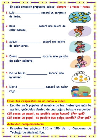 - En cada situación propuesta coloca: siempre – a veces – nunca
1. Lulú _______________ sacará un caramelo
de limón.
2. Rosa _____________ sacará una pelota de
color morado.
3. Miguel ______________ sacará una pelota
de color verde.
4. Diana ____________ sacará una pelota
de color celeste.
5. De la bolsa ___________ sacaré una
manzana.
6. David ______________ sacará un color
rojo.
Envía tus respuestas en un audio o video
- Escribe en 5 papeles el nombre de las frutas que más te
gusten, guárdalos dentro de una caja o bolsa y responde:
¿Si sacas un papel, es posible salga huevo? ¿Por qué?
¿Si sacas un papel, es posible que salga sandía? ¿Por qué?
Actividad complementaria
- Resuelve las páginas 185 y 186 de tu Cuaderno de
Trabajo de Matemática.
 