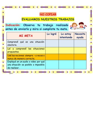 NO COPIAR
EVALUAMOS NUESTROS TRABAJOS
Indicación: Observa tu trabajo realizado
antes de enviarlo y mira si cumpliste tu meta.
MI META
Lo logré Lo estoy
intentando
Necesito
ayuda
Comprendí qué es una situación
aleatoria.
Leí y comprendí las situaciones
propuestas.
Usé las nociones: siempre – a veces o
nunca de manera correcta.
Expliqué en un audio o video por qué
una situación es posible o imposible
de realizar.
paint
 