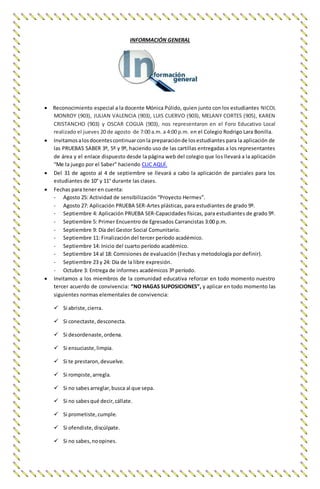 INFORMACIÓN GENERAL
 Reconocimiento especial a la docente Mónica Púlido, quien junto con los estudiantes NICOL
MONROY (903), JULIAN VALENCIA (903), LUIS CUERVO (903), MELANY CORTES (905), KAREN
CRISTANCHO (903) y OSCAR COGUA (903), nos representaron en el Foro Educativo Local
realizado el jueves 20 de agosto de 7:00 a.m. a 4:00 p.m. en el Colegio Rodrigo Lara Bonilla.
 Invitamosalosdocentescontinuarconla preparaciónde losestudiantes para la aplicación de
las PRUEBAS SABER 3º, 5º y 9º, haciendo uso de las cartillas entregadas a los representantes
de área y el enlace dispuesto desde la página web del colegio que los llevará a la aplicación
“Me la juego por el Saber” haciendo CLIC AQUÍ.
 Del 31 de agosto al 4 de septiembre se llevará a cabo la aplicación de parciales para los
estudiantes de 10° y 11° durante las clases.
 Fechas para tener en cuenta:
- Agosto 25: Actividad de sensibilización “Proyecto Hermes”.
- Agosto 27: Aplicación PRUEBA SER-Artes plásticas, para estudiantes de grado 9º.
- Septiembre 4: Aplicación PRUEBA SER-Capacidades físicas, para estudiantes de grado 9º.
- Septiembre 5: Primer Encuentro de Egresados Carrancistas 3:00 p.m.
- Septiembre 9: Día del Gestor Social Comunitario.
- Septiembre 11: Finalización del tercer período académico.
- Septiembre 14: Inicio del cuarto período académico.
- Septiembre 14 al 18: Comisiones de evaluación (Fechas y metodología por definir).
- Septiembre 23 y 24: Día de la libre expresión.
- Octubre 3: Entrega de informes académicos 3º período.
 Invitamos a los miembros de la comunidad educativa reforzar en todo momento nuestro
tercer acuerdo de convivencia: “NO HAGAS SUPOSICIONES”, y aplicar en todo momento las
siguientes normas elementales de convivencia:
 Si abriste,cierra.
 Si conectaste,desconecta.
 Si desordenaste,ordena.
 Si ensuciaste,limpia.
 Si te prestaron,devuelve.
 Si rompiste,arregla.
 Si no sabesarreglar,busca al que sepa.
 Si no sabesqué decir,cállate.
 Si prometiste,cumple.
 Si ofendiste,discúlpate.
 Si no sabes,noopines.
 