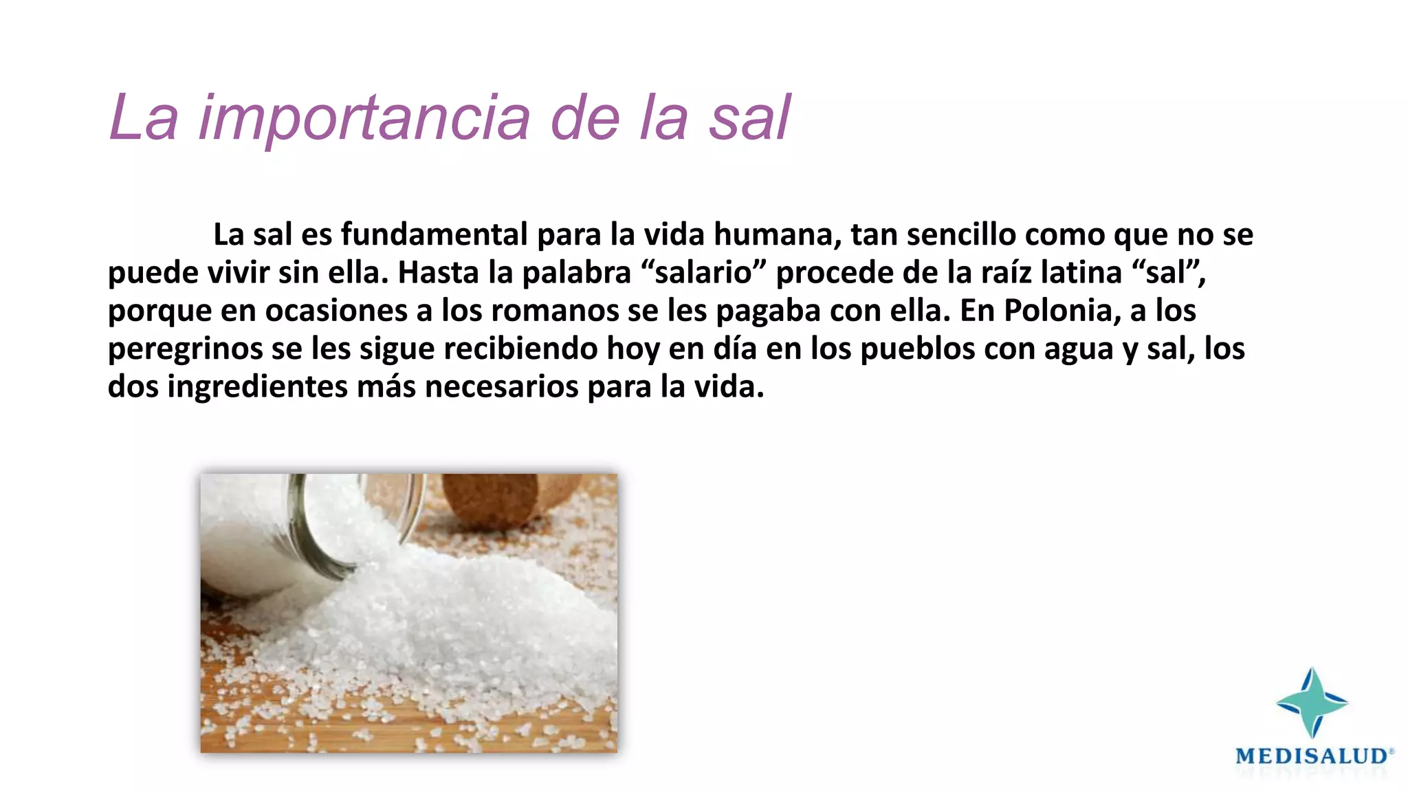 La importancia de la sal
La sal es fundamental para la vida humana, tan sencillo como que no se
puede vivir sin ella. Hasta la palabra “salario” procede de la raíz latina “sal”,
porque en ocasiones a los romanos se les pagaba con ella. En Polonia, a los
peregrinos se les sigue recibiendo hoy en día en los pueblos con agua y sal, los
dos ingredientes más necesarios para la vida.

 