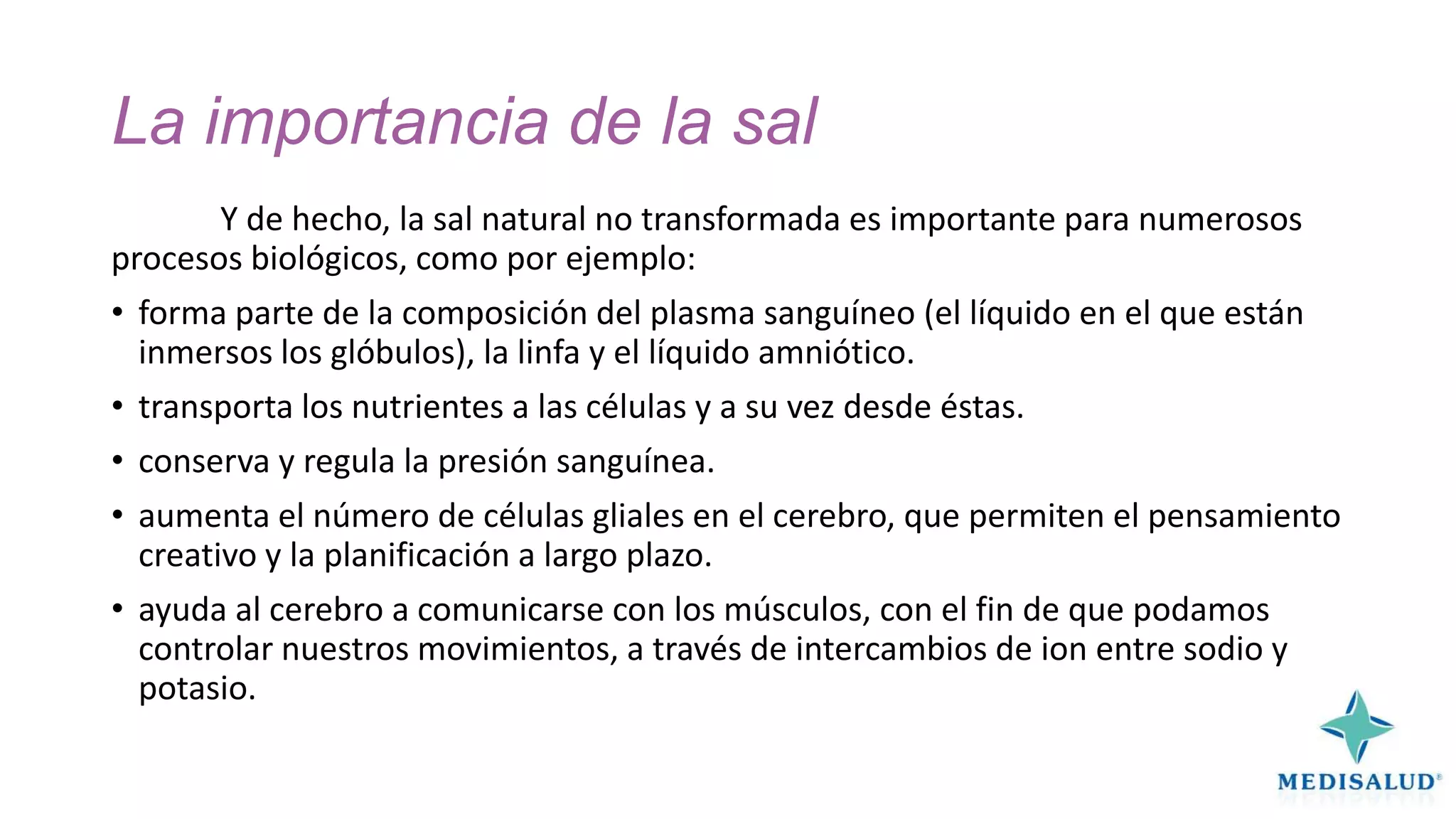 La importancia de la sal
Y de hecho, la sal natural no transformada es importante para numerosos
procesos biológicos, como por ejemplo:
• forma parte de la composición del plasma sanguíneo (el líquido en el que están
inmersos los glóbulos), la linfa y el líquido amniótico.
• transporta los nutrientes a las células y a su vez desde éstas.
• conserva y regula la presión sanguínea.

• aumenta el número de células gliales en el cerebro, que permiten el pensamiento
creativo y la planificación a largo plazo.
• ayuda al cerebro a comunicarse con los músculos, con el fin de que podamos
controlar nuestros movimientos, a través de intercambios de ion entre sodio y
potasio.

 