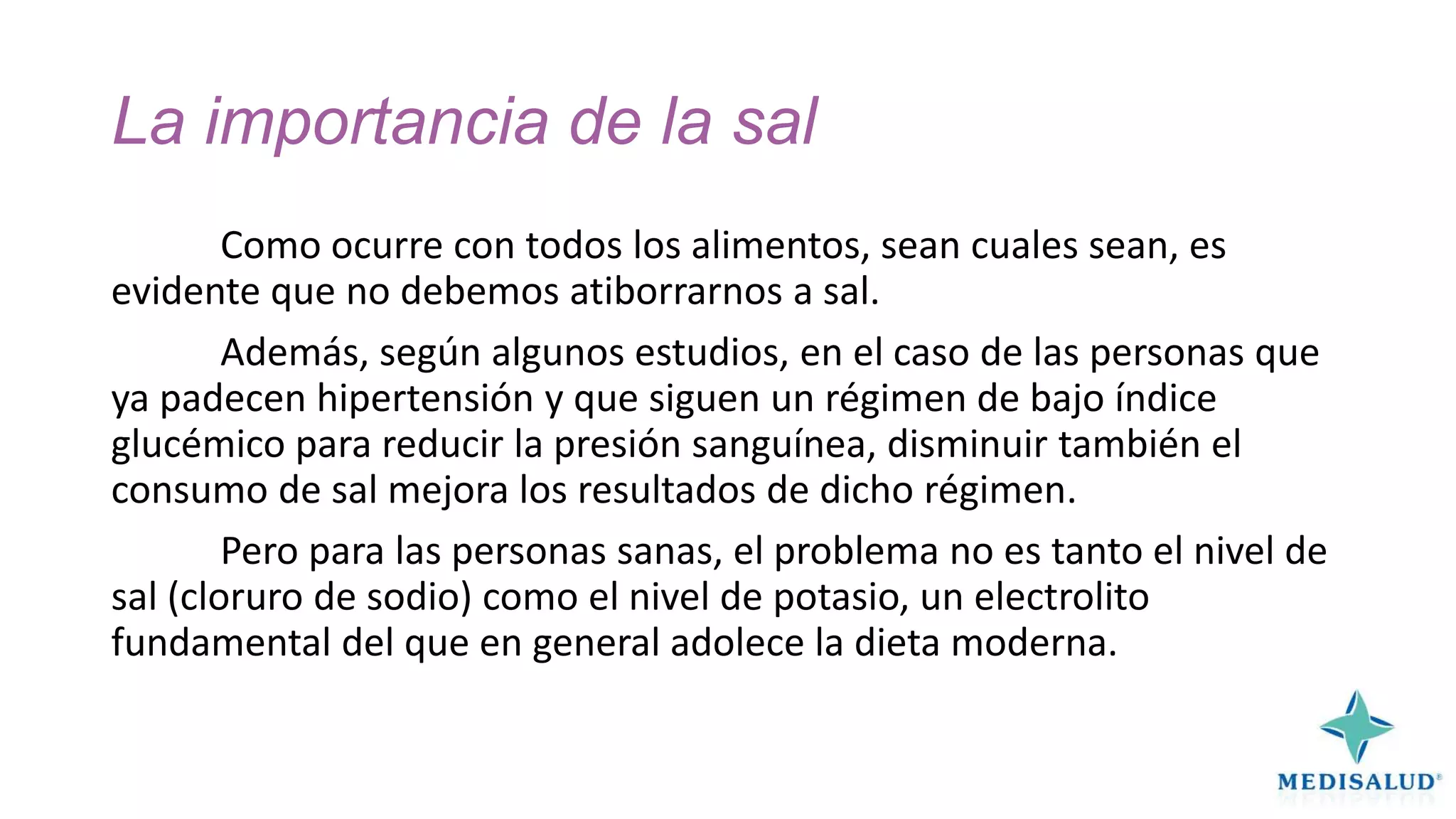 La importancia de la sal
Como ocurre con todos los alimentos, sean cuales sean, es
evidente que no debemos atiborrarnos a sal.
Además, según algunos estudios, en el caso de las personas que
ya padecen hipertensión y que siguen un régimen de bajo índice
glucémico para reducir la presión sanguínea, disminuir también el
consumo de sal mejora los resultados de dicho régimen.
Pero para las personas sanas, el problema no es tanto el nivel de
sal (cloruro de sodio) como el nivel de potasio, un electrolito
fundamental del que en general adolece la dieta moderna.

 