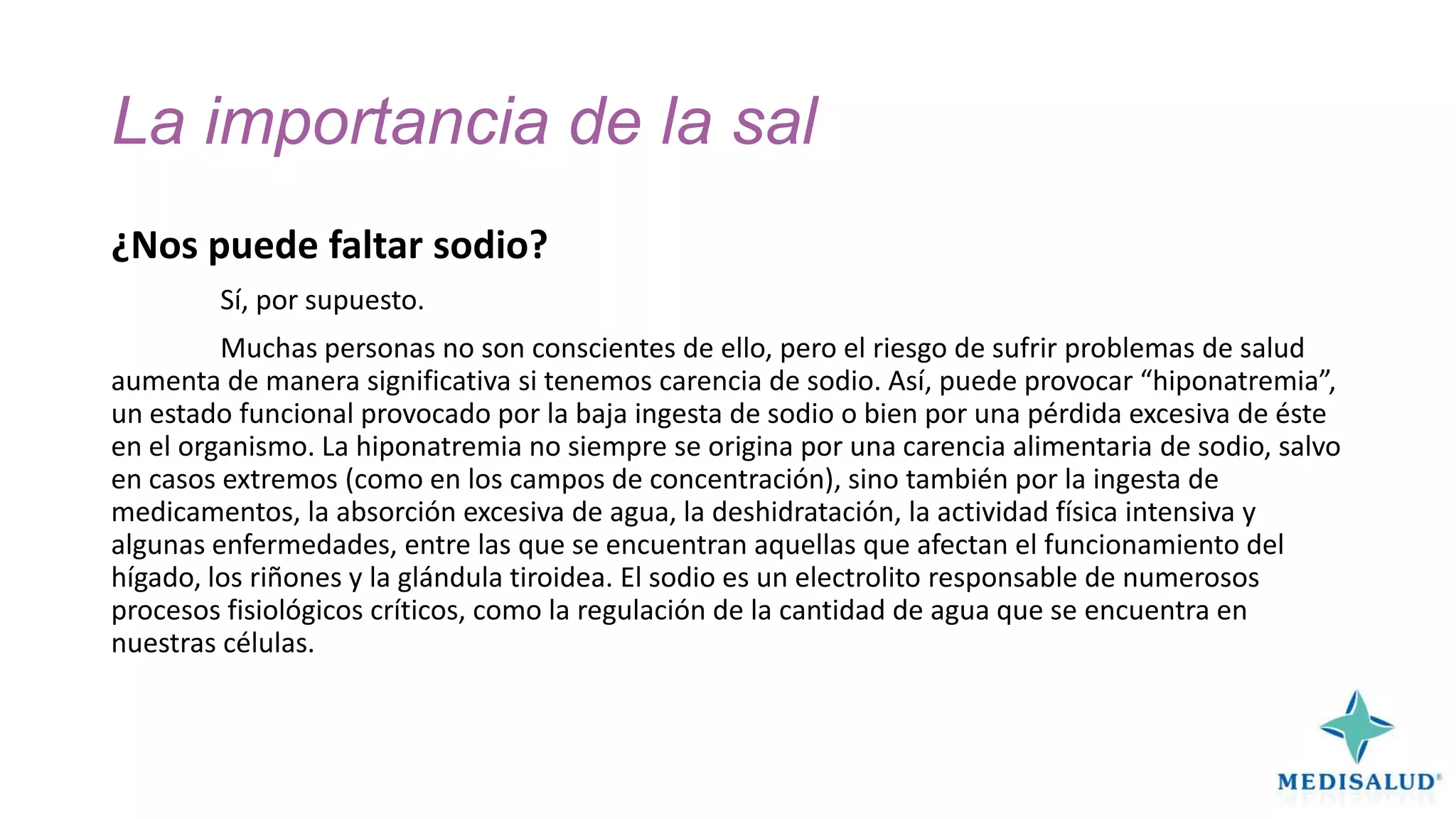 La importancia de la sal
¿Nos puede faltar sodio?
Sí, por supuesto.
Muchas personas no son conscientes de ello, pero el riesgo de sufrir problemas de salud
aumenta de manera significativa si tenemos carencia de sodio. Así, puede provocar “hiponatremia”,
un estado funcional provocado por la baja ingesta de sodio o bien por una pérdida excesiva de éste
en el organismo. La hiponatremia no siempre se origina por una carencia alimentaria de sodio, salvo
en casos extremos (como en los campos de concentración), sino también por la ingesta de
medicamentos, la absorción excesiva de agua, la deshidratación, la actividad física intensiva y
algunas enfermedades, entre las que se encuentran aquellas que afectan el funcionamiento del
hígado, los riñones y la glándula tiroidea. El sodio es un electrolito responsable de numerosos
procesos fisiológicos críticos, como la regulación de la cantidad de agua que se encuentra en
nuestras células.

 