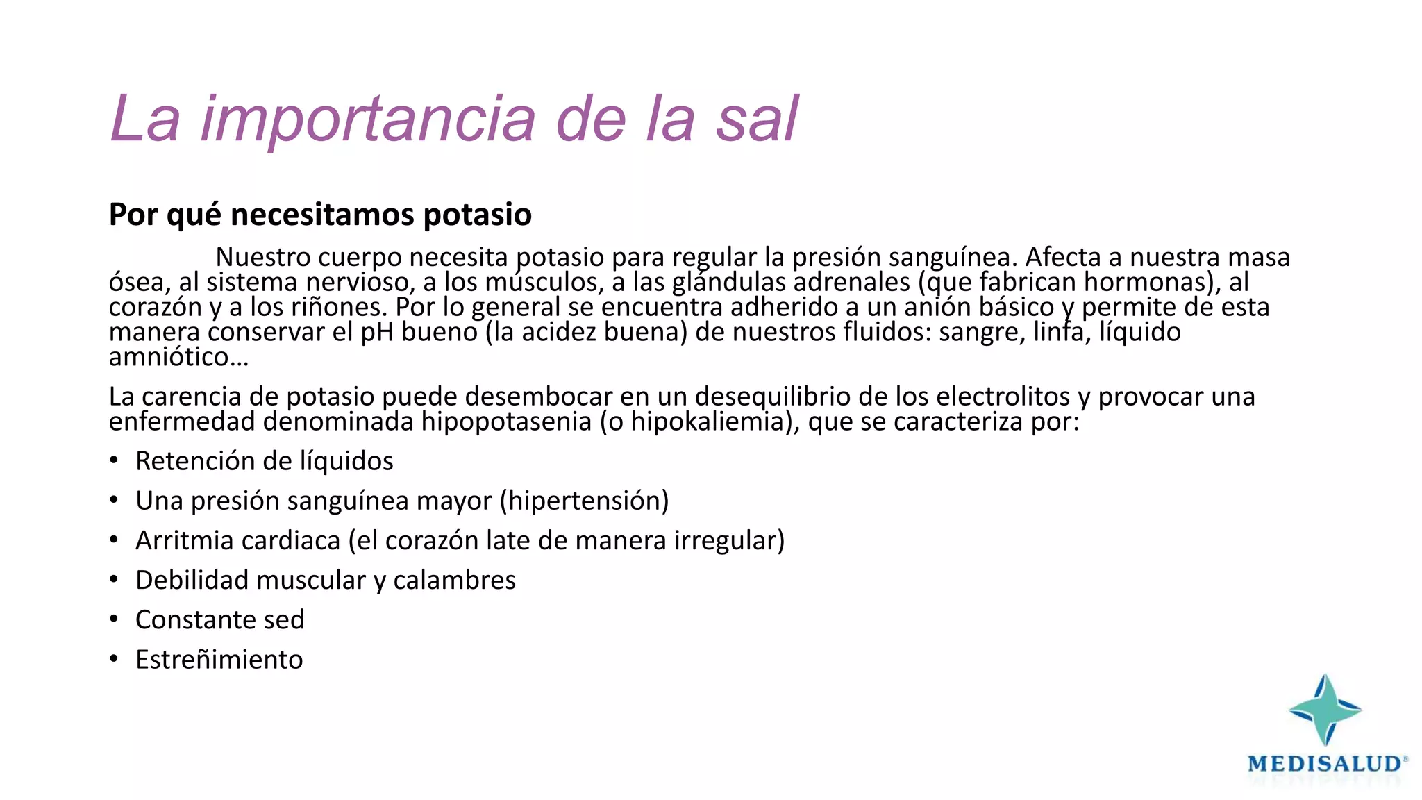 La importancia de la sal
Por qué necesitamos potasio
Nuestro cuerpo necesita potasio para regular la presión sanguínea. Afecta a nuestra masa
ósea, al sistema nervioso, a los músculos, a las glándulas adrenales (que fabrican hormonas), al
corazón y a los riñones. Por lo general se encuentra adherido a un anión básico y permite de esta
manera conservar el pH bueno (la acidez buena) de nuestros fluidos: sangre, linfa, líquido
amniótico…
La carencia de potasio puede desembocar en un desequilibrio de los electrolitos y provocar una
enfermedad denominada hipopotasenia (o hipokaliemia), que se caracteriza por:
• Retención de líquidos
• Una presión sanguínea mayor (hipertensión)
• Arritmia cardiaca (el corazón late de manera irregular)
• Debilidad muscular y calambres
• Constante sed
• Estreñimiento

 