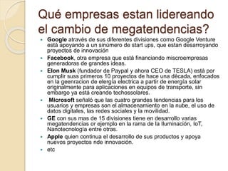Qué empresas estan lidereando
el cambio de megatendencias?
 Google através de sus diferentes divisiones como Google Venture
está apoyando a un sinúmero de start ups, que estan desarroyando
proyectos de innovación
 Facebook, otra empresa que está financiando miscroempresas
generadoras de grandes ideas.
 Elon Musk (fundador de Paypal y ahora CEO de TESLA) está por
cumplir suss primeros 10 proyectos de hace una década, enfocados
en la geenracion de elergía electrica a partir de energía solar
originalmente para aplicaciones en equipos de transporte, sin
embargo ya está creando techossolares.
 Microsoft señaló que las cuatro grandes tendencias para los
usuarios y empresas son el almacenamiento en la nube, el uso de
datos digitales, las redes sociales y la movilidad.
 GE con sus mas de 15 divisiones tiene en desarrollo varias
megatendencias or ejemplo en la rama de la Iluminación, IoT,
Nanotecnología entre otras.
 Apple quien continua el desarrollo de sus productos y apoya
nuevos proyectos nde innovación.
 etc
 