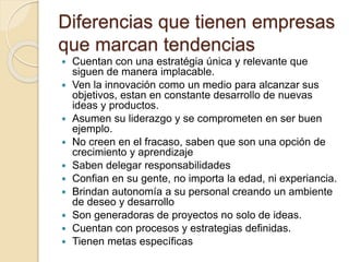 Diferencias que tienen empresas
que marcan tendencias
 Cuentan con una estratégia única y relevante que
siguen de manera implacable.
 Ven la innovación como un medio para alcanzar sus
objetivos, estan en constante desarrollo de nuevas
ideas y productos.
 Asumen su liderazgo y se comprometen en ser buen
ejemplo.
 No creen en el fracaso, saben que son una opción de
crecimiento y aprendizaje
 Saben delegar responsabilidades
 Confian en su gente, no importa la edad, ni experiancia.
 Brindan autonomía a su personal creando un ambiente
de deseo y desarrollo
 Son generadoras de proyectos no solo de ideas.
 Cuentan con procesos y estrategias definidas.
 Tienen metas específicas
 