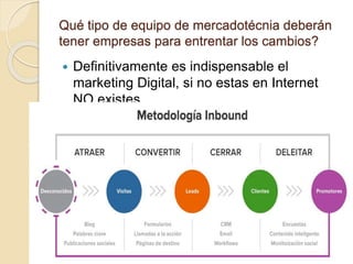 Qué tipo de equipo de mercadotécnia deberán
tener empresas para entrentar los cambios?
 Definitivamente es indispensable el
marketing Digital, si no estas en Internet
NO existes.
 