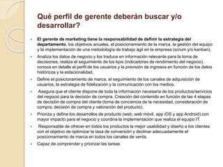 Qué perfil de gerente deberán buscar y/o
desarrollar?
 El gerente de marketing tiene la responsabilidad de definir la estrategia del
departamento, los objetivos anuales, el posicionamiento de la marca, la gestión del equipo
y la implementación de una metodología de trabajo ágil en la empresa (scrum y/o kanban).
 Analiza los datos de negocio y los traduce en información relevante para la toma de
decisiones, realiza el seguimiento de los kpis (indicadores de rendimiento del negocio),
conoce en detalle el perfil de los usuarios y la previsión de ingresos en función de los datos
históricos y la estacionalidad.
 Define el posicionamiento de marca, el seguimiento de los canales de adquisición de
usuarios, la estrategia de fidelización y la comunicación con los medios.
 Asegura que el cliente dispone de toda la información necesaria de los productos/servicios
del negocio para la decisión de compra. Creación del contenido en función de las 4 etapas
de decisión de compra del cliente (toma de conciencia de la necesidad, consideración de
compra, decisión de compra y valoración del producto).
 Prioriza y define los desarrollos de producto (web, web móvil, app iOS y app Android) con
mayor impacto para el negocio y coordina la implementación que realiza el equipo IT.
 Responsable de ofrecer en todos los productos la mejor usabilidad y diseño a los clientes
con el objetivo de optimizar la tasa de conversión y declinar adecuadamente el
posicionamiento de marca en todos los canales de venta.
 Capaz de comprender y priorizar las tareas
 