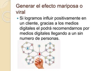 Generar el efecto mariposa o
viral
 Si logramos influir positivamente en
un cliente, gracias a los medios
digitales el podrá recomendarnos por
medios digitales llegando a un sin
numero de personas.
 
