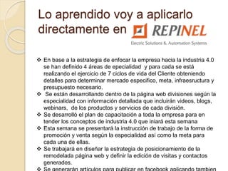 Lo aprendido voy a aplicarlo
directamente en
 En base a la estrategia de enfocar la empresa hacia la industria 4.0
se han definido 4 áreas de epecialidad y para cada se está
realizando el ejercicio de 7 ciclos de vida del Cliente obteniendo
detalles para determinar mercado especifico, meta, infraesructura y
presupuesto necesario.
 Se están desarrollando dentro de la página web divisiones según la
especialidad con información detallada que incluirán videos, blogs,
webinars, de los productos y servicios de cada división.
 Se desarrolló el plan de capacitación a toda la empresa para en
tender los conceptos de industria 4.0 que iniará esta semana
 Esta semana se presentará la instrucción de trabajo de la forma de
promoción y venta según la especialidad así como la meta para
cada una de ellas.
 Se trabajará en diseñar la estrategia de posicionamiento de la
remodelada página web y definir la edición de visitas y contactos
generados.
 