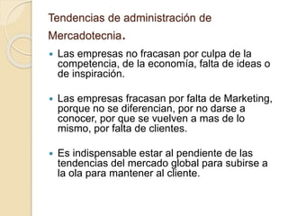 Tendencias de administración de
Mercadotecnia.
 Las empresas no fracasan por culpa de la
competencia, de la economía, falta de ideas o
de inspiración.
 Las empresas fracasan por falta de Marketing,
porque no se diferencian, por no darse a
conocer, por que se vuelven a mas de lo
mismo, por falta de clientes.
 Es indispensable estar al pendiente de las
tendencias del mercado global para subirse a
la ola para mantener al cliente.
 