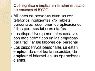 Qué significa e implica en la administracción
de recursos el BYOD
 Millones de personas cuentan con
teléfonos inteligentes y/o Tablets
personales que llenan de aplicaciones
útiles para sus labores diarías.
 Los dispositivos personales cada vez
son mas permitidos en las empresas
para facilitar las labores del personal
 Los dispositivos personales se estan
empleando debidoa la necesidad de
emplear el internet en las operaciones
diarias.
 