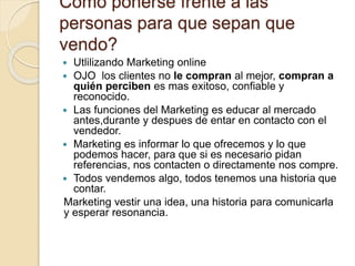 Como ponerse frente a las
personas para que sepan que
vendo?
 Utlilizando Marketing online
 OJO los clientes no le compran al mejor, compran a
quién perciben es mas exitoso, confiable y
reconocido.
 Las funciones del Marketing es educar al mercado
antes,durante y despues de entar en contacto con el
vendedor.
 Marketing es informar lo que ofrecemos y lo que
podemos hacer, para que si es necesario pidan
referencias, nos contacten o directamente nos compre.
 Todos vendemos algo, todos tenemos una historia que
contar.
Marketing vestir una idea, una historia para comunicarla
y esperar resonancia.
 