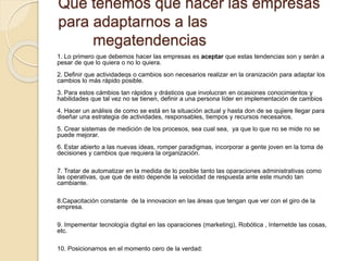 Qué tenemos que hacer las empresas
para adaptarnos a las
megatendencias
1. Lo primero que debemos hacer las empresas es aceptar que estas tendencias son y serán a
pesar de que lo quiera o no lo quiera.
2. Definir que actividadeqs o cambios son necesarios realizar en la oranización para adaptar los
cambios lo más rápido posible.
3. Para estos cámbios tan rápidos y drásticos que involucran en ocasiones conocimientos y
habilidades que tal vez no se tienen, definir a una persona líder en implementación de cambios
4. Hacer un análisis de como se está en la situación actual y hasta don de se qujiere llegar para
diseñar una estrategia de actividades, responsables, tiempos y recursos necesarios.
5. Crear sistemas de medición de los procesos, sea cual sea, ya que lo que no se mide no se
puede mejorar.
6. Estar abierto a las nuevas ideas, romper paradigmas, incorporar a gente joven en la toma de
decisiones y cambios que requiera la organización.
7. Tratar de automatizar en la medida de lo posible tanto las oparaciones administrativas como
las operativas, que que de esto depende la velocidad de respuesta ante este mundo tan
cambiante.
8.Capacitación constante de la innovacion en las áreas que tengan que ver con el giro de la
empresa.
9. Impementar tecnología digital en las oparaciones (marketing), Robótica , Internetde las cosas,
etc.
10. Posicionarnos en el momento cero de la verdad:
 