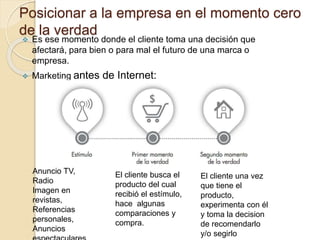Posicionar a la empresa en el momento cero
de la verdad
 Es ese momento donde el cliente toma una decisión que
afectará, para bien o para mal el futuro de una marca o
empresa.
 Marketing antes de Internet:
Anuncio TV,
Radio
Imagen en
revistas,
Referencias
personales,
Anuncios
El cliente busca el
producto del cual
recibió el estímulo,
hace algunas
comparaciones y
compra.
El cliente una vez
que tiene el
producto,
experimenta con él
y toma la decision
de recomendarlo
y/o segirlo
 