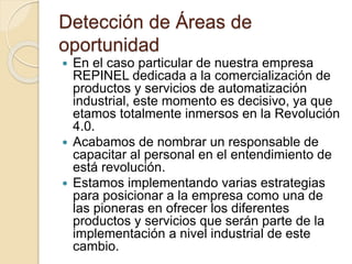 Detección de Áreas de
oportunidad
 En el caso particular de nuestra empresa
REPINEL dedicada a la comercialización de
productos y servicios de automatización
industrial, este momento es decisivo, ya que
etamos totalmente inmersos en la Revolución
4.0.
 Acabamos de nombrar un responsable de
capacitar al personal en el entendimiento de
está revolución.
 Estamos implementando varias estrategias
para posicionar a la empresa como una de
las pioneras en ofrecer los diferentes
productos y servicios que serán parte de la
implementación a nivel industrial de este
cambio.
 