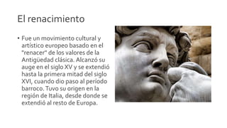 El renacimiento
• Fue un movimiento cultural y
artístico europeo basado en el
"renacer" de los valores de la
Antigüedad clásica. Alcanzó su
auge en el siglo XV y se extendió
hasta la primera mitad del siglo
XVI, cuando dio paso al período
barroco.Tuvo su origen en la
región de Italia, desde donde se
extendió al resto de Europa.