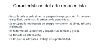 Características del arte renacentista
• Busca la belleza en la simetría, perspectiva y proporción. Así como en
el equilibrio de formas, la armonía y la tranquilidad.
• Se recupera la importancia del cuerpo humano en las obras, así como
el desnudo.
• Imita formas de la escultura y arquitectura romana y griega.
• Se trata de un arte realista.
• En las pinturas destaca el trabajo de la profundidad.