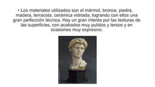 • Los materiales utilizados son el mármol, bronce, piedra,
madera, terracota, cerámica vidriada, logrando con ellos una
gran perfección técnica. Hay un gran interés por las texturas de
las superficies, con acabados muy pulidos y tersos y en
ocasiones muy expresivo.