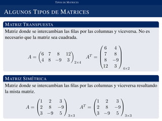 TIPOS DE MATRICES
ALGUNOS TIPOS DE MATRICES
MATRIZ TRANSPUESTA
Matriz donde se intercambian las ﬁlas por las columnas y viceversa. No es
necesario que la matriz sea cuadrada.
A =
6 7 8 12
4 8 −9 3 2×4
AT =




6 4
7 8
8 −9
12 3




4×2
MATRIZ SIM ´ETRICA
Matriz donde se intercambian las ﬁlas por las columnas y viceversa resultando
la mista matriz.
A =


1 2 3
2 8 −9
3 −9 5


3×3
AT =


1 2 3
2 8 −9
3 −9 5


3×3
 